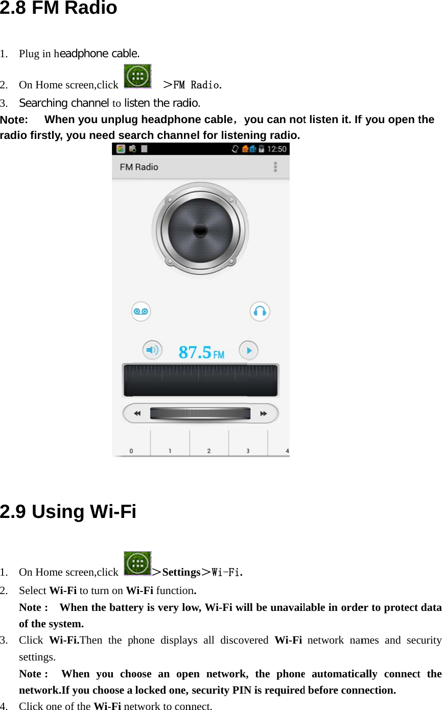  2.81. 2. 3. Notradi        2.91. 2. 3. 4. 8 FM RPlug in headOn Home scrSearching ce: When io firstly, yo            9 UsingOn Home scrSelect Wi-FiNote :  Whof the systemClick  Wi-Fisettings. Note :  Whnetwork.If yClick one of Radio dphone cablereen,click channel to lisyou unplugou need sea      g Wi-Freen,click i to turn on When the battem. i.Then the phen you choyou choose a the Wi-Fi nee.   ＞FM sten the radig headphonarch channi ＞SettinWi-Fi functionery is very lohone displayoose an opelocked one, etwork to con Radio. io. ne cable，yel for listenngs＞Wi-Fi.n.  ow, Wi-Fi wilys all discoven network,security PINnnect.  you can notning radio. ll be unavailvered  Wi-Fi, the phoneN is requiredt listen it. If lable in ordenetwork name automaticad before connf you open ter to protect mes and secally connectnection. the data curity t the 