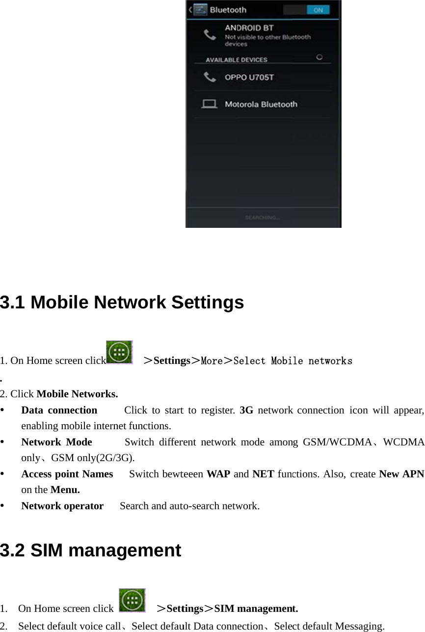    3.11. O. 2. C    3.21. 2. 1 MobiOn Home screlick Mobile NData conneenabling moNetwork Monly、GSMAccess poinon the MenuNetwork op2 SIM mOn Home scrSelect defaul         le Netwen clickNetworks. ection     Cobile internet Mode      SM only(2G/3Gnt Names   u. perator    Semanagreen click lt voice call、          work S  ＞SettingClick to startfunctions. Switch differG).  Switch bewtearch and autement  ＞SettSelect defau Settingsgs＞More＞St to register. rent network teeen WAP ato-search netwtings＞SIM ult Data conns Select Mobi3G  networkmode amonand NET funcwork. managemenection、Sele le networksk connection ng GSM/WCDctions. Also, t. ct default Mes  icon will apDMA、WCDcreate New essaging. ppear, DMA APN 