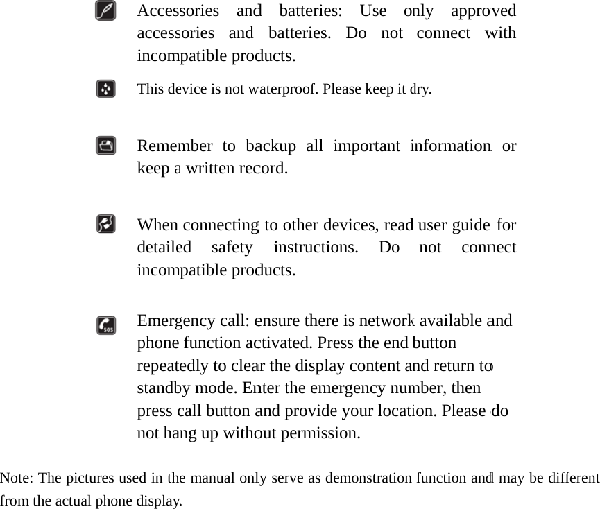   Notefrom                     e: The picturem the actual p Accessaccessincomp This de  Rememkeep a  When detaileincomp  Emergphone repeatestandbpress cnot hanes used in thehone display.sories andsories and patible prodevice is not wmber to baa written recconnectinged safety patible prodgency call: efunction acedly to cleaby mode. Encall button ang up withoe manual onl.  d batteriesbatteries. ducts. waterproof. Plackup all icord. g to other deinstructioducts. ensure therectivated. Prear the displanter the emeand provideout permissily serve as des: Use onDo not ease keep it dimportant ievices, readons. Do e is networkess the end bay content anergency nume your locatiion. emonstrationnly approvconnect wdry. informationuser guide not connk available abutton nd return tomber, then ion. Please dfunction andved with n or  for nect and o do d may be diffferent 