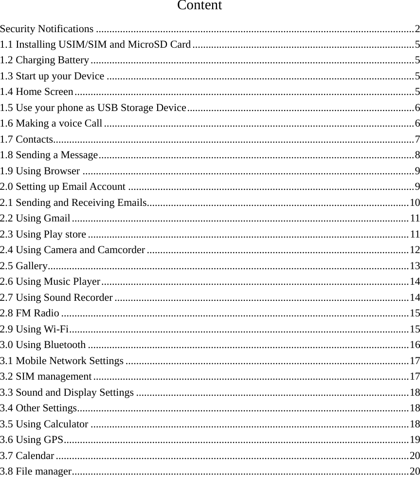                                      Content                                       Security Notifications ....................................................................................................................... 21.1 Installing USIM/SIM and MicroSD Card ................................................................................... 51.2 Charging Battery ......................................................................................................................... 51.3 Start up your Device ................................................................................................................... 51.4 Home Screen ............................................................................................................................... 51.5 Use your phone as USB Storage Device ..................................................................................... 61.6 Making a voice Call .................................................................................................................... 61.7 Contacts ....................................................................................................................................... 71.8 Sending a Message ...................................................................................................................... 81.9 Using Browser ............................................................................................................................ 92.0 Setting up Email Account ........................................................................................................... 92.1 Sending and Receiving Emails.................................................................................................. 102.2 Using Gmail .............................................................................................................................. 112.3 Using Play store ........................................................................................................................ 112.4 Using Camera and Camcorder .................................................................................................. 122.5 Gallery ....................................................................................................................................... 132.6 Using Music Player ................................................................................................................... 142.7 Using Sound Recorder .............................................................................................................. 142.8 FM Radio .................................................................................................................................. 152.9 Using Wi-Fi ............................................................................................................................... 153.0 Using Bluetooth ........................................................................................................................ 163.1 Mobile Network Settings .......................................................................................................... 173.2 SIM management ...................................................................................................................... 173.3 Sound and Display Settings ...................................................................................................... 183.4 Other Settings ............................................................................................................................ 183.5 Using Calculator ....................................................................................................................... 183.6 Using GPS ................................................................................................................................. 193.7 Calendar .................................................................................................................................... 203.8 File manager .............................................................................................................................. 20           