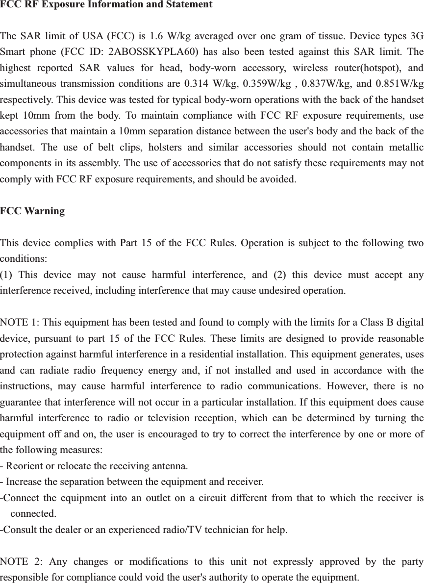 FCC RF Exposure Information and Statement The SAR limit of USA (FCC) is 1.6 W/kg averaged over one gram of tissue. Device types 3G Smart phone (FCC ID: 2ABOSSKYPLA60) has also been tested against this SAR limit. The highest reported SAR values for head, body-worn accessory, wireless router(hotspot), and simultaneous transmission conditions are 0.314 W/kg, 0.359W/kg , 0.837W/kg, and 0.851W/kg respectively. This device was tested for typical body-worn operations with the back of the handset kept 10mm from the body. To maintain compliance with FCC RF exposure requirements, use accessories that maintain a 10mm separation distance between the user&apos;s body and the back of the handset. The use of belt clips, holsters and similar accessories should not contain metallic components in its assembly. The use of accessories that do not satisfy these requirements may not comply with FCC RF exposure requirements, and should be avoided. FCC Warning This device complies with Part 15 of the FCC Rules. Operation is subject to the following two conditions: (1) This device may not cause harmful interference, and (2) this device must accept any interference received, including interference that may cause undesired operation. NOTE 1: This equipment has been tested and found to comply with the limits for a Class B digital device, pursuant to part 15 of the FCC Rules. These limits are designed to provide reasonable protection against harmful interference in a residential installation. This equipment generates, uses and can radiate radio frequency energy and, if not installed and used in accordance with the instructions, may cause harmful interference to radio communications. However, there is no guarantee that interference will not occur in a particular installation. If this equipment does cause harmful interference to radio or television reception, which can be determined by turning the equipment off and on, the user is encouraged to try to correct the interference by one or more of the following measures: - Reorient or relocate the receiving antenna. - Increase the separation between the equipment and receiver. -Connect the equipment into an outlet on a circuit different from that to which the receiver is connected. -Consult the dealer or an experienced radio/TV technician for help. NOTE 2: Any changes or modifications to this unit not expressly approved by the party responsible for compliance could void the user&apos;s authority to operate the equipment. 