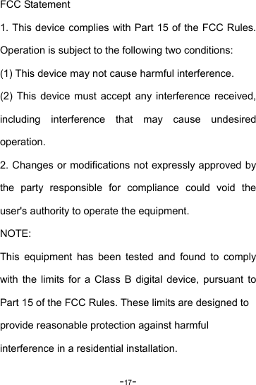 -17- FCC Statement 1. This device complies with Part 15 of the FCC Rules. Operation is subject to the following two conditions: (1) This device may not cause harmful interference. (2) This device must accept any interference received, including interference that may cause undesired operation. 2. Changes or modifications not expressly approved by the party responsible for compliance could void the user&apos;s authority to operate the equipment. NOTE: This equipment has been tested and found to comply with the limits for a Class B digital device, pursuant to Part 15 of the FCC Rules. These limits are designed to   provide reasonable protection against harmful   interference in a residential installation. 