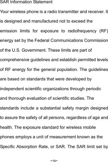 -19- SAR Information Statement Your wireless phone is a radio transmitter and receiver. It   is designed and manufactured not to exceed the   emission limits for exposure to radiofrequency (RF) energy set by the Federal Communications Commission of the U.S. Government. These limits are part of   comprehensive guidelines and establish permitted levels of RF energy for the general population. The guidelines are based on standards that were developed by   independent scientific organizations through periodic   and thorough evaluation of scientific studies. The   standards include a substantial safety margin designed to assure the safety of all persons, regardless of age and health. The exposure standard for wireless mobile   phones employs a unit of measurement known as the   Specific Absorption Rate, or SAR. The SAR limit set by 