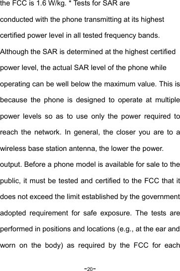 -20- the FCC is 1.6 W/kg. * Tests for SAR are conducted with the phone transmitting at its highest   certified power level in all tested frequency bands.   Although the SAR is determined at the highest certified   power level, the actual SAR level of the phone while   operating can be well below the maximum value. This is because the phone is designed to operate at multiple power levels so as to use only the power required to reach the network. In general, the closer you are to a wireless base station antenna, the lower the power. output. Before a phone model is available for sale to the public, it must be tested and certified to the FCC that it does not exceed the limit established by the government adopted requirement for safe exposure. The tests are performed in positions and locations (e.g., at the ear and worn on the body) as required by the FCC for each 
