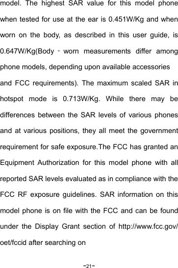 -21- model. The highest SAR value for this model phone when tested for use at the ear is 0.451W/Kg and when worn on the body, as described in this user guide, is 0.647W/Kg(Body ‐worn measurements differ among phone models, depending upon available accessories and FCC requirements). The maximum scaled SAR in hotspot mode is 0.713W/Kg. While there may be differences between the SAR levels of various phones and at various positions, they all meet the government requirement for safe exposure.The FCC has granted an Equipment Authorization for this model phone with all reported SAR levels evaluated as in compliance with the FCC RF exposure guidelines. SAR information on this model phone is on file with the FCC and can be found under the Display Grant section of http://www.fcc.gov/ oet/fccid after searching on 