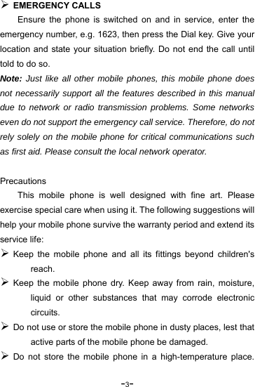-3-  EMERGENCY CALLS Ensure the phone is switched on and in service, enter the emergency number, e.g. 1623, then press the Dial key. Give your location and state your situation briefly. Do not end the call until told to do so. Note: Just like all other mobile phones, this mobile phone does not necessarily support all the features described in this manual due to network or radio transmission problems. Some networks even do not support the emergency call service. Therefore, do not rely solely on the mobile phone for critical communications such as first aid. Please consult the local network operator.  Precautions This mobile phone is well designed with fine art. Please exercise special care when using it. The following suggestions will help your mobile phone survive the warranty period and extend its service life:  Keep the mobile phone and all its fittings beyond children&apos;s reach.  Keep the mobile phone dry. Keep away from rain, moisture, liquid or other substances that may corrode electronic circuits.  Do not use or store the mobile phone in dusty places, lest that active parts of the mobile phone be damaged.  Do not store the mobile phone in a high-temperature place. 