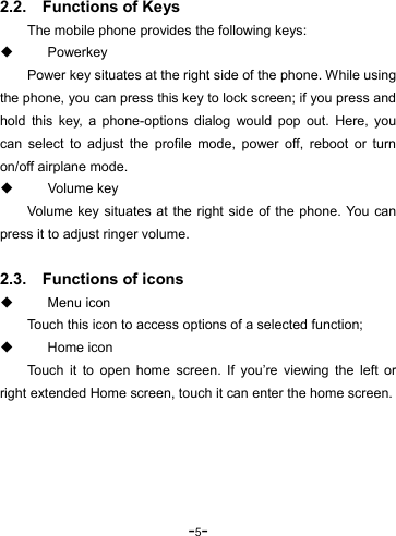 -5-  2.2.    Functions of Keys The mobile phone provides the following keys:  Powerkey Power key situates at the right side of the phone. While using the phone, you can press this key to lock screen; if you press and hold this key, a phone-options dialog would pop out. Here, you can select to adjust the profile mode, power off, reboot or turn on/off airplane mode.  Volume key Volume key situates at the right side of the phone. You can press it to adjust ringer volume.  2.3.    Functions of icons  Menu icon Touch this icon to access options of a selected function;  Home icon Touch it to open home screen. If you’re viewing the left or right extended Home screen, touch it can enter the home screen.  