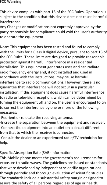  FCC Warning  This device complies with part 15 of the FCC Rules. Operation is subject to the condition that this device does not cause harmful interference. Any Changes or modifications not expressly approved by the party responsible for compliance could void the user&apos;s authority to operate the equipment.   Note: This equipment has been tested and found to comply with the limits for a Class B digital device, pursuant to part 15 of the FCC Rules. These limits are designed to provide reasonable protection against harmful interference in a residential installation. This equipment generates uses and can radiate radio frequency energy and, if not installed and used in accordance with the instructions, may cause harmful interference to radio communications. However, there is no guarantee that interference will not occur in a particular installation. If this equipment does cause harmful interference to radio or television reception, which can be determined by turning the equipment off and on, the user is encouraged to try to correct the interference by one or more of the following measures:  -Reorient or relocate the receiving antenna.  -Increase the separation between the equipment and receiver.  -Connect the equipment into an outlet on a circuit different from that to which the receiver is connected.  -Consult the dealer or an experienced radio/TV technician for help.   Specific Absorption Rate (SAR) information:  This Mobile phone meets the government&apos;s requirements for exposure to radio waves. The guidelines are based on standards that were developed by independent scientific organizations through periodic and thorough evaluation of scientific studies. The standards include a substantial safety margin designed to assure the safety of all persons regardless of age or health.  