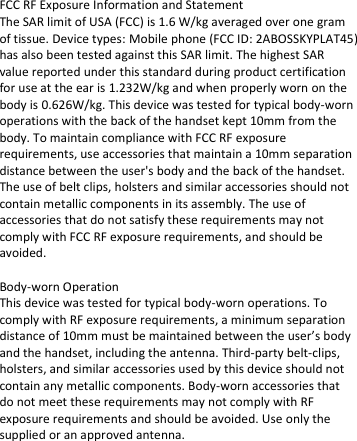  FCC RF Exposure Information and Statement  The SAR limit of USA (FCC) is 1.6 W/kg averaged over one gram of tissue. Device types: Mobile phone (FCC ID: 2ABOSSKYPLAT45) has also been tested against this SAR limit. The highest SAR value reported under this standard during product certification for use at the ear is 1.232W/kg and when properly worn on the body is 0.626W/kg. This device was tested for typical body-worn operations with the back of the handset kept 10mm from the body. To maintain compliance with FCC RF exposure requirements, use accessories that maintain a 10mm separation distance between the user&apos;s body and the back of the handset. The use of belt clips, holsters and similar accessories should not contain metallic components in its assembly. The use of accessories that do not satisfy these requirements may not comply with FCC RF exposure requirements, and should be avoided.   Body-worn Operation  This device was tested for typical body-worn operations. To comply with RF exposure requirements, a minimum separation distance of 10mm must be maintained between the user’s body and the handset, including the antenna. Third-party belt-clips, holsters, and similar accessories used by this device should not contain any metallic components. Body-worn accessories that do not meet these requirements may not comply with RF exposure requirements and should be avoided. Use only the supplied or an approved antenna.    