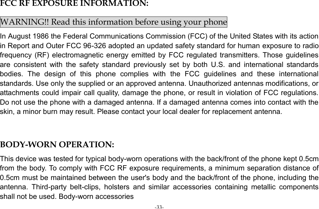 -33- FCC RF EXPOSURE INFORMATION: WARNING!! Read this information before using your phone In August 1986 the Federal Communications Commission (FCC) of the United States with its action in Report and Outer FCC 96-326 adopted an updated safety standard for human exposure to radio frequency  (RF)  electromagnetic  energy emitted  by  FCC  regulated  transmitters.  Those  guidelines are  consistent  with  the  safety  standard  previously  set  by  both  U.S.  and  international  standards bodies.  The  design  of  this  phone  complies  with  the  FCC  guidelines  and  these  international standards. Use only the supplied or an approved antenna. Unauthorized antennas modifications, or attachments could impair call quality, damage the phone, or result in violation of FCC regulations. Do not use the phone with a damaged antenna. If a damaged antenna comes into contact with the skin, a minor burn may result. Please contact your local dealer for replacement antenna.  BODY-WORN OPERATION: This device was tested for typical body-worn operations with the back/front of the phone kept 0.5cm from the body. To comply with FCC RF exposure requirements, a minimum separation distance of 0.5cm must be maintained between the user&apos;s body and the back/front of the phone, including the antenna.  Third-party  belt-clips,  holsters  and  similar  accessories  containing  metallic  components shall not be used. Body-worn accessories 