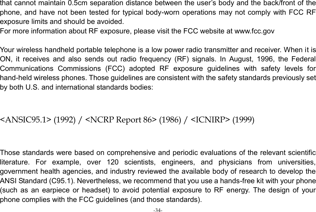 -34- that cannot maintain 0.5cm separation distance between the user’s body and the back/front of the phone, and have not been  tested for typical body-worn operations may not comply with FCC RF exposure limits and should be avoided. For more information about RF exposure, please visit the FCC website at www.fcc.gov  Your wireless handheld portable telephone is a low power radio transmitter and receiver. When it is ON,  it  receives  and  also  sends  out  radio  frequency  (RF)  signals.  In  August,  1996,  the  Federal Communications  Commissions  (FCC)  adopted  RF  exposure  guidelines  with  safety  levels  for hand-held wireless phones. Those guidelines are consistent with the safety standards previously set by both U.S. and international standards bodies:  &lt;ANSIC95.1&gt; (1992) / &lt;NCRP Report 86&gt; (1986) / &lt;ICNIRP&gt; (1999)  Those standards were based on comprehensive and periodic evaluations of the relevant scientific literature.  For  example,  over  120  scientists,  engineers,  and  physicians  from  universities, government health agencies, and industry reviewed the available body of research to develop the ANSI Standard (C95.1). Nevertheless, we recommend that you use a hands-free kit with your phone (such  as  an  earpiece  or  headset)  to  avoid  potential  exposure  to  RF  energy.  The  design  of  your phone complies with the FCC guidelines (and those standards). 