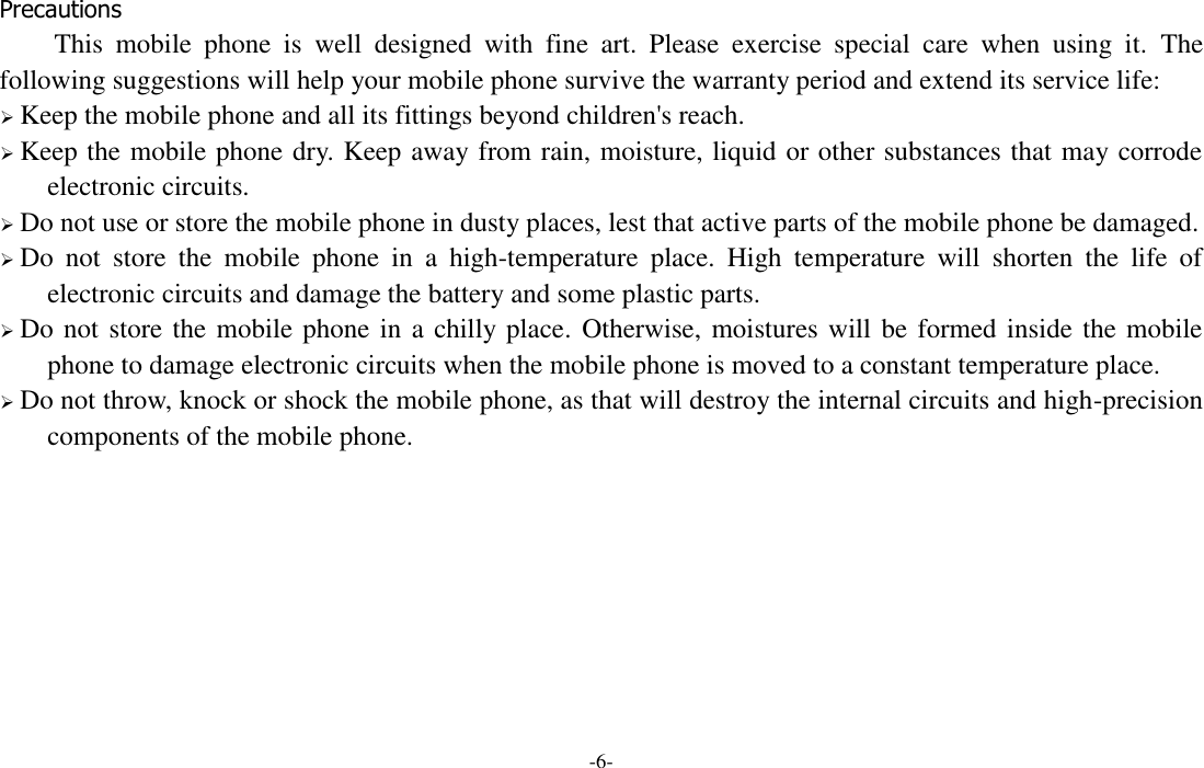 -6-  Precautions This  mobile  phone  is  well  designed  with  fine  art.  Please  exercise  special  care  when  using  it.  The following suggestions will help your mobile phone survive the warranty period and extend its service life:  Keep the mobile phone and all its fittings beyond children&apos;s reach.  Keep the mobile phone dry. Keep away from rain, moisture, liquid or other substances that may corrode electronic circuits.  Do not use or store the mobile phone in dusty places, lest that active parts of the mobile phone be damaged.  Do  not  store  the  mobile  phone  in  a  high-temperature  place.  High  temperature  will  shorten  the  life  of electronic circuits and damage the battery and some plastic parts.  Do not store the mobile phone in a chilly place. Otherwise, moistures will be formed inside the mobile phone to damage electronic circuits when the mobile phone is moved to a constant temperature place.  Do not throw, knock or shock the mobile phone, as that will destroy the internal circuits and high-precision components of the mobile phone.         
