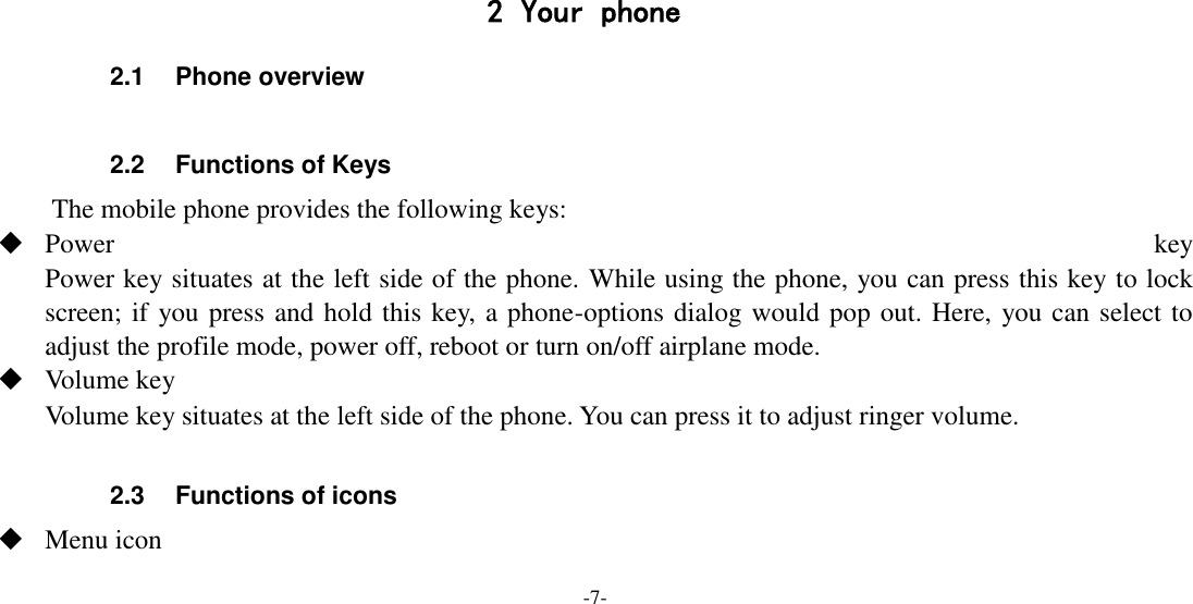 -7-      2 Your phone 2.1  Phone overview  2.2  Functions of Keys The mobile phone provides the following keys:  Power  key Power key situates at the left side of the phone. While using the phone, you can press this key to lock screen; if you press and hold this key, a phone-options dialog would pop out. Here, you can select to adjust the profile mode, power off, reboot or turn on/off airplane mode.  Volume key Volume key situates at the left side of the phone. You can press it to adjust ringer volume.  2.3  Functions of icons  Menu icon 
