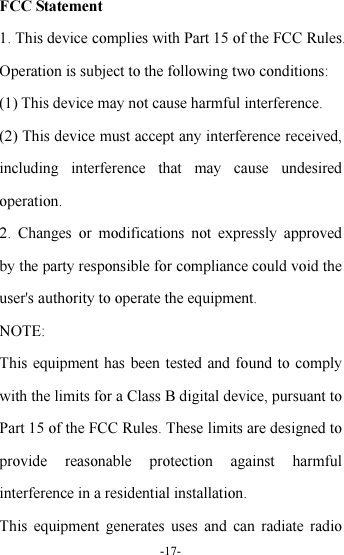 -17-  FCC Statement 1. This device complies with Part 15 of the FCC Rules. Operation is subject to the following two conditions: (1) This device may not cause harmful interference. (2) This device must accept any interference received, including  interference  that  may  cause  undesired operation. 2.  Changes  or  modifications  not  expressly  approved by the party responsible for compliance could void the user&apos;s authority to operate the equipment. NOTE:   This equipment has been tested and found to comply with the limits for a Class B digital device, pursuant to Part 15 of the FCC Rules. These limits are designed to provide  reasonable  protection  against  harmful interference in a residential installation. This  equipment  generates uses  and  can  radiate  radio 