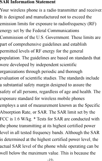 -19-  SAR Information Statement Your wireless phone is a radio transmitter and receiver. It is designed and manufactured not to exceed the emission limits for exposure to radiofrequency (RF) energy set by the Federal Communications Commission of the U.S. Government. These limits are part of comprehensive guidelines and establish permitted levels of RF energy for the general population. The guidelines are based on standards that were developed by independent scientific organizations through periodic and thorough evaluation of scientific studies. The standards include a substantial safety margin designed to assure the safety of all persons, regardless of age and health. The exposure standard for wireless mobile phones employs a unit of measurement known as the Specific Absorption Rate, or SAR. The SAR limit set by the FCC is 1.6 W/kg. * Tests for SAR are conducted with the phone transmitting at its highest certified power level in all tested frequency bands. Although the SAR is determined at the highest certified power level, the actual SAR level of the phone while operating can be well below the maximum value. This is because the 