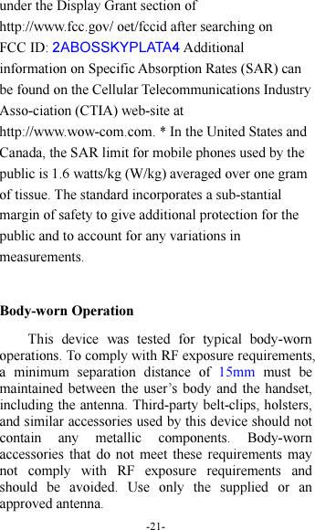 -21- under the Display Grant section of http://www.fcc.gov/ oet/fccid after searching on   FCC ID: 2ABOSSKYPLATA4 Additional information on Specific Absorption Rates (SAR) can be found on the Cellular Telecommunications Industry Asso-ciation (CTIA) web-site at http://www.wow-com.com. * In the United States and Canada, the SAR limit for mobile phones used by the public is 1.6 watts/kg (W/kg) averaged over one gram of tissue. The standard incorporates a sub-stantial margin of safety to give additional protection for the public and to account for any variations in measurements.  Body-worn Operation This  device  was  tested  for  typical  body-worn operations. To comply with RF exposure requirements, a  minimum  separation  distance  of  15mm  must  be maintained between the user’s body  and the handset, including the antenna. Third-party belt-clips, holsters, and similar accessories used by this device should not contain  any  metallic  components.  Body-worn accessories  that  do not  meet  these  requirements  may not  comply  with  RF  exposure  requirements  and should  be  avoided.  Use  only  the  supplied  or  an approved antenna. 