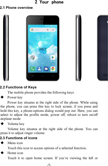 -5- 2 Your phone 2.1 Phone overview 2.2 Functions of Keys The mobile phone provides the following keys:  Power key Power key situates at the right side of the phone. While using the  phone,  you  can press  this key  to lock  screen;  if  you press  and hold this key, a phone-options dialog would pop out. Here, you can select  to  adjust  the  profile  mode,  power off,  reboot or  turn  on/off airplane mode.  Volume key Volume  key  situates  at  the  right  side  of  the  phone.  You  can press it to adjust ringer volume. 2.3 Functions of icons  Menu icon Touch this icon to access options of a selected function;  Home icon Touch  it  to  open  home  screen.  If  you’re  viewing  the  left  or 