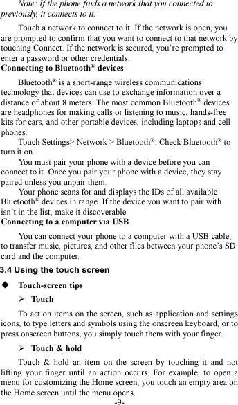 -9- Note: If the phone finds a network that you connected to previously, it connects to it. Touch a network to connect to it. If the network is open, you are prompted to confirm that you want to connect to that network by touching Connect. If the network is secured, you’re prompted to enter a password or other credentials. Connecting to Bluetooth® devices Bluetooth® is a short-range wireless communications technology that devices can use to exchange information over a distance of about 8 meters. The most common Bluetooth® devices are headphones for making calls or listening to music, hands-free kits for cars, and other portable devices, including laptops and cell phones.           Touch Settings&gt; Network &gt; Bluetooth®. Check Bluetooth® to turn it on.         You must pair your phone with a device before you can connect to it. Once you pair your phone with a device, they stay paired unless you unpair them.         Your phone scans for and displays the IDs of all available Bluetooth® devices in range. If the device you want to pair with isn’t in the list, make it discoverable.   Connecting to a computer via USB You can connect your phone to a computer with a USB cable, to transfer music, pictures, and other files between your phone’s SD card and the computer. 3.4 Using the touch screen  Touch-screen tips    Touch To act on items on the screen, such as application and settings icons, to type letters and symbols using the onscreen keyboard, or to press onscreen buttons, you simply touch them with your finger.  Touch &amp; hold   Touch  &amp;  hold  an  item  on  the  screen  by  touching  it  and  not lifting  your  finger  until  an  action  occurs.  For  example,  to  open  a menu for customizing the Home screen, you touch an empty area on the Home screen until the menu opens.     
