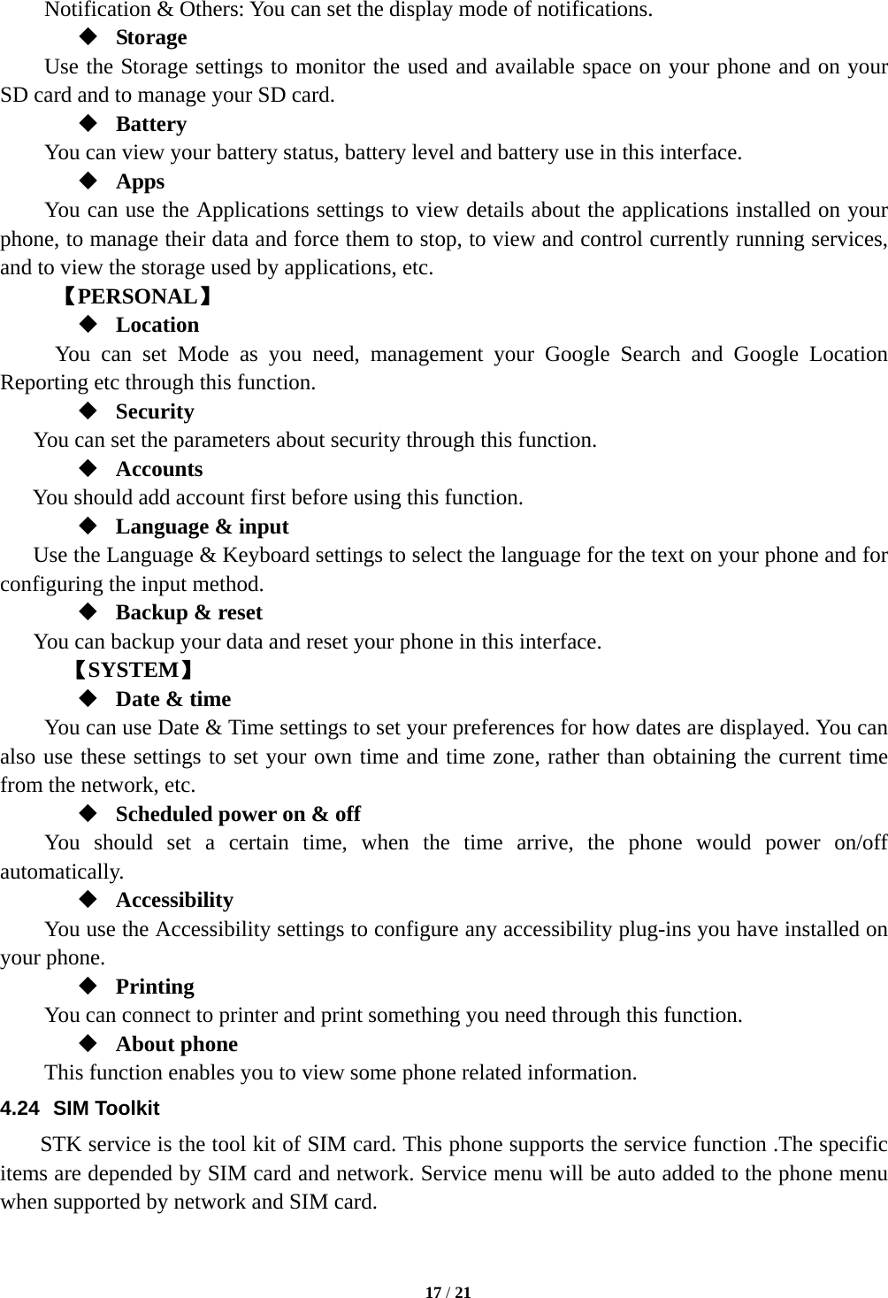   17 / 21  Notification &amp; Others: You can set the display mode of notifications.  Storage Use the Storage settings to monitor the used and available space on your phone and on your SD card and to manage your SD card.  Battery  You can view your battery status, battery level and battery use in this interface.  Apps You can use the Applications settings to view details about the applications installed on your phone, to manage their data and force them to stop, to view and control currently running services, and to view the storage used by applications, etc.      【PERSONAL】  Location   You can set Mode as you need, management your Google Search and Google Location Reporting etc through this function.  Security You can set the parameters about security through this function.  Accounts You should add account first before using this function.  Language &amp; input Use the Language &amp; Keyboard settings to select the language for the text on your phone and for configuring the input method.  Backup &amp; reset You can backup your data and reset your phone in this interface.    【SYSTEM】  Date &amp; time         You can use Date &amp; Time settings to set your preferences for how dates are displayed. You can also use these settings to set your own time and time zone, rather than obtaining the current time from the network, etc.  Scheduled power on &amp; off     You should set a certain time, when the time arrive, the phone would power on/off automatically.  Accessibility You use the Accessibility settings to configure any accessibility plug-ins you have installed on your phone.  Printing      You can connect to printer and print something you need through this function.  About phone   This function enables you to view some phone related information. 4.24 SIM Toolkit STK service is the tool kit of SIM card. This phone supports the service function .The specific items are depended by SIM card and network. Service menu will be auto added to the phone menu when supported by network and SIM card. 