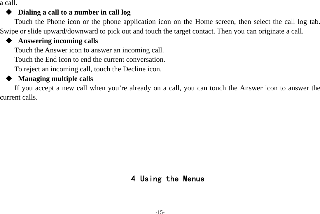 -15- a call.  Dialing a call to a number in call log Touch the Phone icon or the phone application icon on the Home screen, then select the call log tab. Swipe or slide upward/downward to pick out and touch the target contact. Then you can originate a call.  Answering incoming calls Touch the Answer icon to answer an incoming call. Touch the End icon to end the current conversation. To reject an incoming call, touch the Decline icon.  Managing multiple calls If you accept a new call when you’re already on a call, you can touch the Answer icon to answer the current calls.        4 Using the Menus  