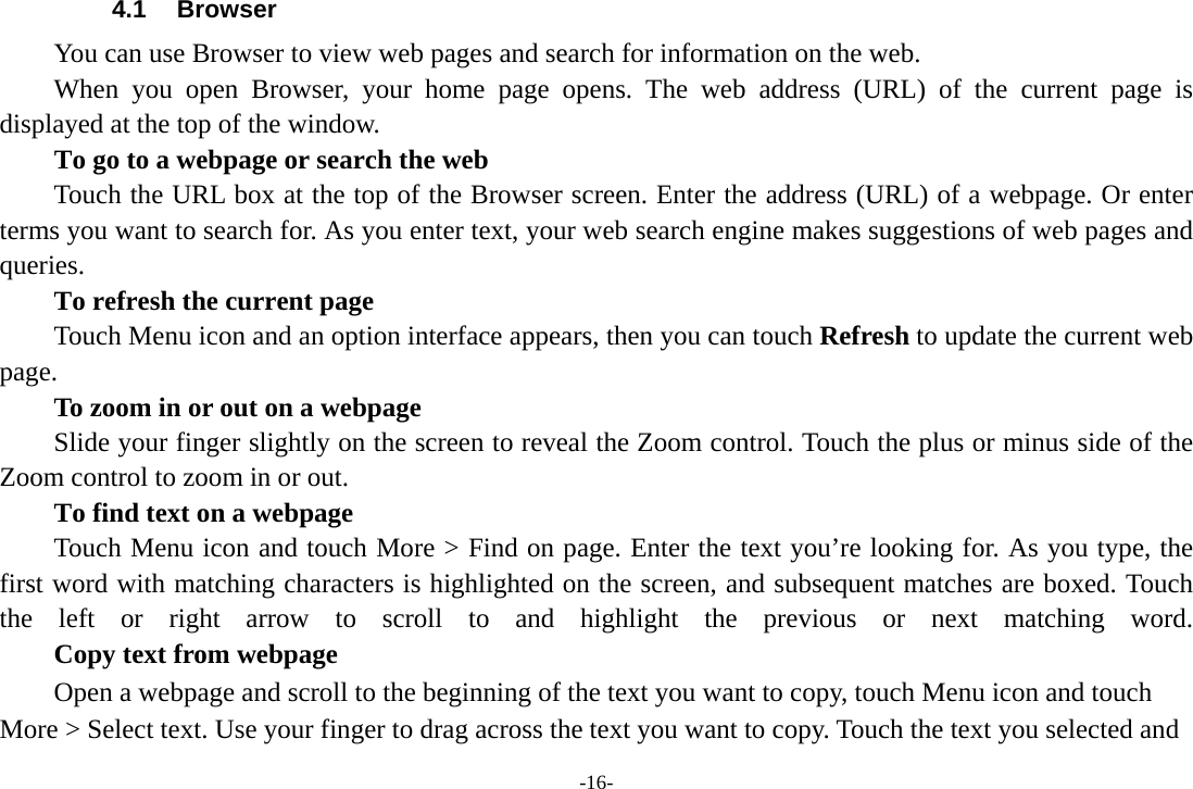 -16- 4.1 Browser You can use Browser to view web pages and search for information on the web. When you open Browser, your home page opens. The web address (URL) of the current page is displayed at the top of the window. To go to a webpage or search the web Touch the URL box at the top of the Browser screen. Enter the address (URL) of a webpage. Or enter terms you want to search for. As you enter text, your web search engine makes suggestions of web pages and queries.      To refresh the current page Touch Menu icon and an option interface appears, then you can touch Refresh to update the current web page.         To zoom in or out on a webpage Slide your finger slightly on the screen to reveal the Zoom control. Touch the plus or minus side of the Zoom control to zoom in or out.        To find text on a webpage Touch Menu icon and touch More &gt; Find on page. Enter the text you’re looking for. As you type, the first word with matching characters is highlighted on the screen, and subsequent matches are boxed. Touch the left or right arrow to scroll to and highlight the previous or next matching word.        Copy text from webpage Open a webpage and scroll to the beginning of the text you want to copy, touch Menu icon and touch More &gt; Select text. Use your finger to drag across the text you want to copy. Touch the text you selected and 