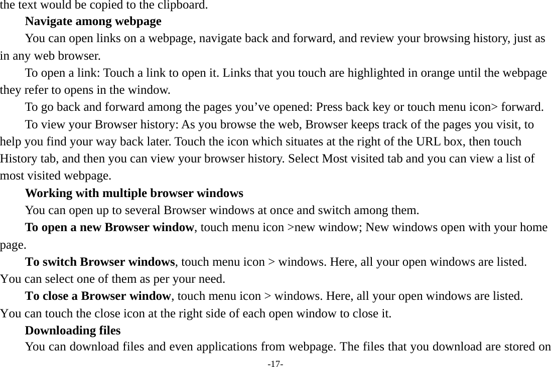 -17- the text would be copied to the clipboard. Navigate among webpage You can open links on a webpage, navigate back and forward, and review your browsing history, just as in any web browser.           To open a link: Touch a link to open it. Links that you touch are highlighted in orange until the webpage they refer to opens in the window. To go back and forward among the pages you’ve opened: Press back key or touch menu icon&gt; forward.           To view your Browser history: As you browse the web, Browser keeps track of the pages you visit, to help you find your way back later. Touch the icon which situates at the right of the URL box, then touch History tab, and then you can view your browser history. Select Most visited tab and you can view a list of most visited webpage.   Working with multiple browser windows         You can open up to several Browser windows at once and switch among them.      To open a new Browser window, touch menu icon &gt;new window; New windows open with your home page.        To switch Browser windows, touch menu icon &gt; windows. Here, all your open windows are listed. You can select one of them as per your need.     To close a Browser window, touch menu icon &gt; windows. Here, all your open windows are listed.   You can touch the close icon at the right side of each open window to close it.     Downloading files You can download files and even applications from webpage. The files that you download are stored on 