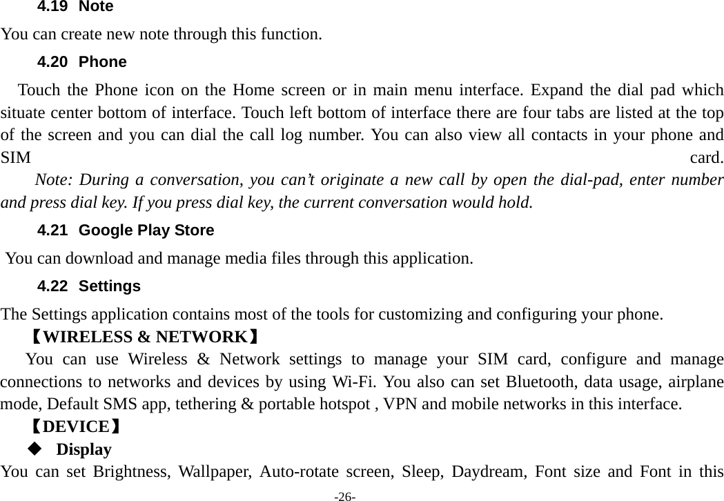 -26- 4.19 Note You can create new note through this function. 4.20 Phone   Touch the Phone icon on the Home screen or in main menu interface. Expand the dial pad which situate center bottom of interface. Touch left bottom of interface there are four tabs are listed at the top of the screen and you can dial the call log number. You can also view all contacts in your phone and SIM  card.     Note: During a conversation, you can’t originate a new call by open the dial-pad, enter number and press dial key. If you press dial key, the current conversation would hold.   4.21  Google Play Store       You can download and manage media files through this application. 4.22 Settings The Settings application contains most of the tools for customizing and configuring your phone. 【WIRELESS &amp; NETWORK】 You can use Wireless &amp; Network settings to manage your SIM card, configure and manage connections to networks and devices by using Wi-Fi. You also can set Bluetooth, data usage, airplane mode, Default SMS app, tethering &amp; portable hotspot , VPN and mobile networks in this interface. 【DEVICE】  Display You can set Brightness, Wallpaper, Auto-rotate screen, Sleep, Daydream, Font size and Font in this 