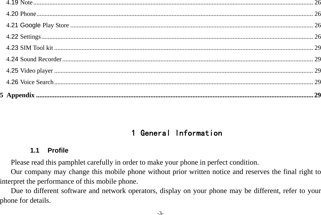-3- 4.19 Note .............................................................................................................................................................................. 26 4.20 Phone ............................................................................................................................................................................ 26 4.21 Google Play Store ....................................................................................................................................................... 26 4.22 Settings ......................................................................................................................................................................... 26 4.23 SIM Tool kit ................................................................................................................................................................. 29 4.24 Sound Recorder ............................................................................................................................................................ 29 4.25 Video player ................................................................................................................................................................. 29 4.26 Voice Search ................................................................................................................................................................. 29 5 Appendix ..................................................................................................................................................................... 29   1 General Information 1.1 Profile    Please read this pamphlet carefully in order to make your phone in perfect condition.       Our company may change this mobile phone without prior written notice and reserves the final right to interpret the performance of this mobile phone.    Due to different software and network operators, display on your phone may be different, refer to your phone for details. 