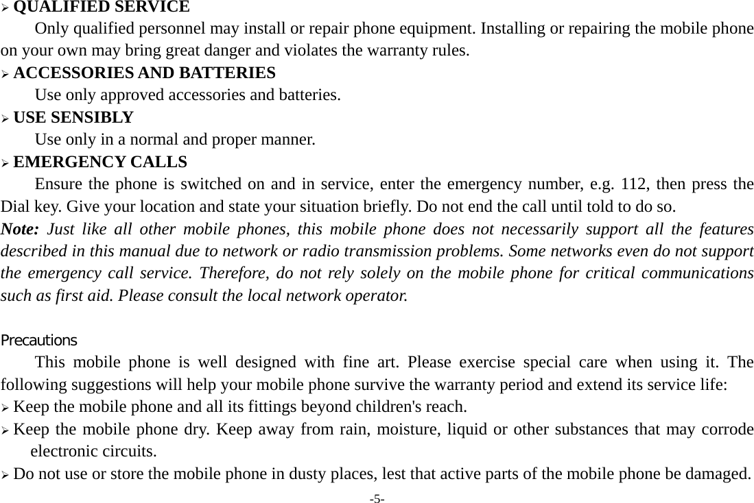 -5-  QUALIFIED SERVICE Only qualified personnel may install or repair phone equipment. Installing or repairing the mobile phone on your own may bring great danger and violates the warranty rules.  ACCESSORIES AND BATTERIES Use only approved accessories and batteries.  USE SENSIBLY Use only in a normal and proper manner.  EMERGENCY CALLS Ensure the phone is switched on and in service, enter the emergency number, e.g. 112, then press the Dial key. Give your location and state your situation briefly. Do not end the call until told to do so. Note: Just like all other mobile phones, this mobile phone does not necessarily support all the features described in this manual due to network or radio transmission problems. Some networks even do not support the emergency call service. Therefore, do not rely solely on the mobile phone for critical communications such as first aid. Please consult the local network operator.  Precautions This mobile phone is well designed with fine art. Please exercise special care when using it. The following suggestions will help your mobile phone survive the warranty period and extend its service life:  Keep the mobile phone and all its fittings beyond children&apos;s reach.  Keep the mobile phone dry. Keep away from rain, moisture, liquid or other substances that may corrode electronic circuits.  Do not use or store the mobile phone in dusty places, lest that active parts of the mobile phone be damaged. 