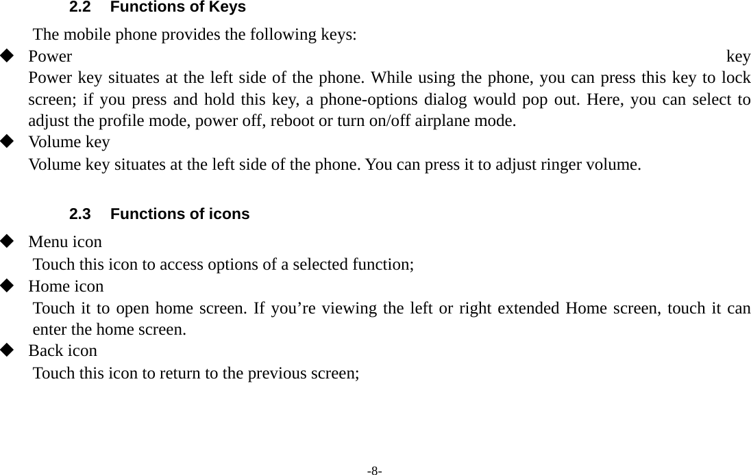 -8-  2.2  Functions of Keys The mobile phone provides the following keys:  Power  key Power key situates at the left side of the phone. While using the phone, you can press this key to lock screen; if you press and hold this key, a phone-options dialog would pop out. Here, you can select to adjust the profile mode, power off, reboot or turn on/off airplane mode.  Volume key Volume key situates at the left side of the phone. You can press it to adjust ringer volume.  2.3  Functions of icons  Menu icon Touch this icon to access options of a selected function;  Home icon Touch it to open home screen. If you’re viewing the left or right extended Home screen, touch it can enter the home screen.  Back icon Touch this icon to return to the previous screen;    