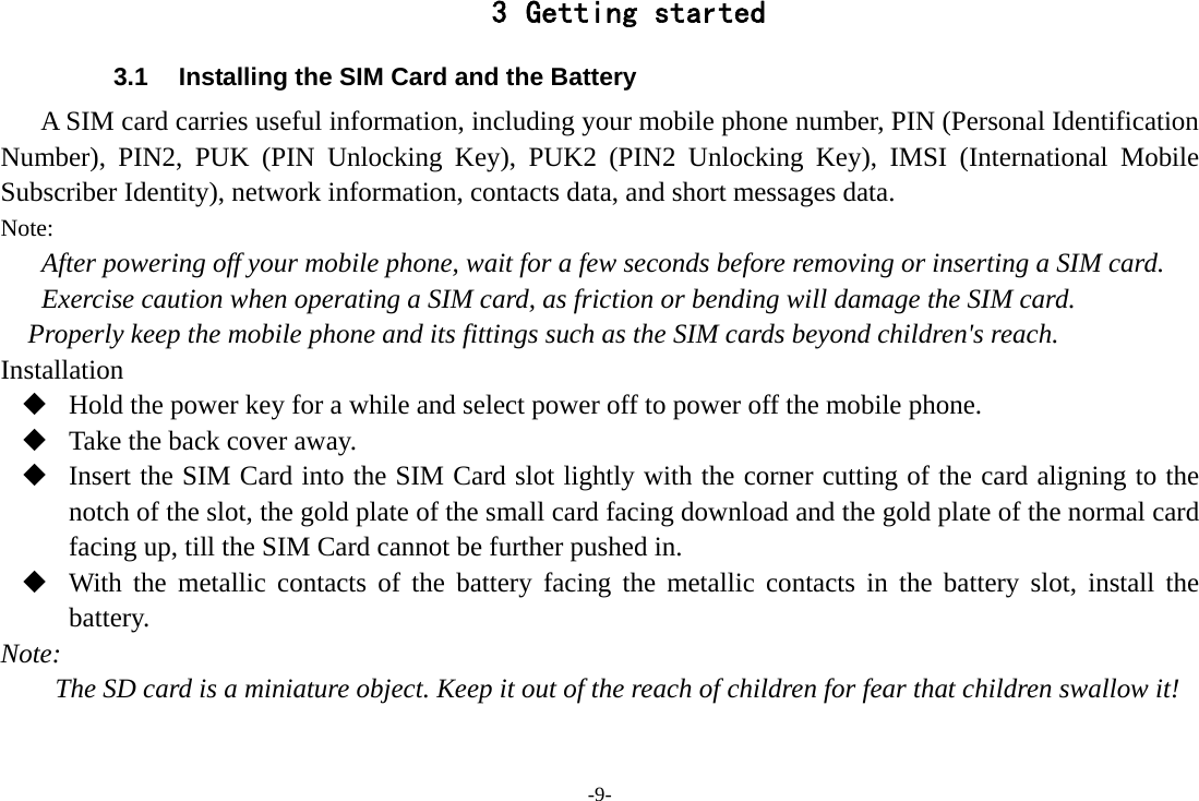 -9- 3 Getting started 3.1  Installing the SIM Card and the Battery A SIM card carries useful information, including your mobile phone number, PIN (Personal Identification Number), PIN2, PUK (PIN Unlocking Key), PUK2 (PIN2 Unlocking Key), IMSI (International Mobile Subscriber Identity), network information, contacts data, and short messages data. Note: After powering off your mobile phone, wait for a few seconds before removing or inserting a SIM card. Exercise caution when operating a SIM card, as friction or bending will damage the SIM card. Properly keep the mobile phone and its fittings such as the SIM cards beyond children&apos;s reach. Installation  Hold the power key for a while and select power off to power off the mobile phone.  Take the back cover away.  Insert the SIM Card into the SIM Card slot lightly with the corner cutting of the card aligning to the notch of the slot, the gold plate of the small card facing download and the gold plate of the normal card facing up, till the SIM Card cannot be further pushed in.  With the metallic contacts of the battery facing the metallic contacts in the battery slot, install the battery. Note: The SD card is a miniature object. Keep it out of the reach of children for fear that children swallow it! 