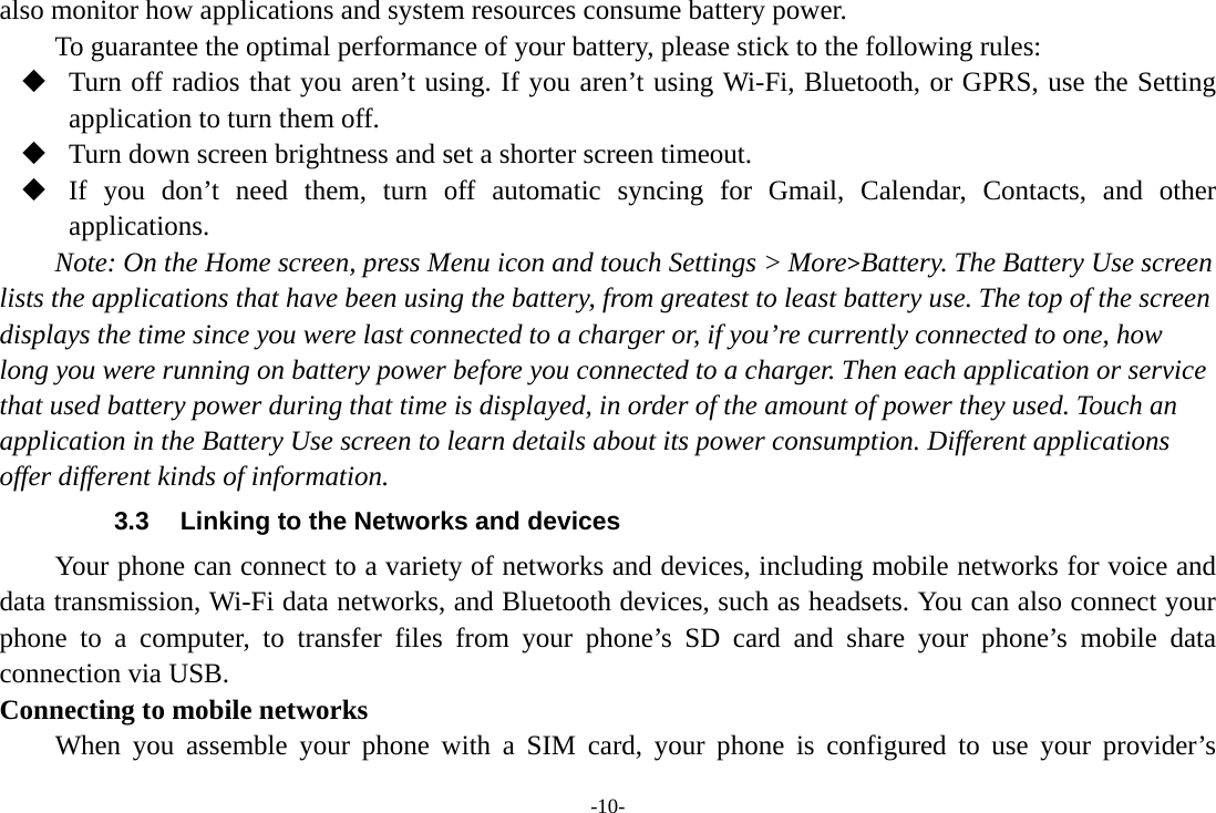 -10- also monitor how applications and system resources consume battery power.   To guarantee the optimal performance of your battery, please stick to the following rules:  Turn off radios that you aren’t using. If you aren’t using Wi-Fi, Bluetooth, or GPRS, use the Setting application to turn them off.  Turn down screen brightness and set a shorter screen timeout.  If you don’t need them, turn off automatic syncing for Gmail, Calendar, Contacts, and other applications. Note: On the Home screen, press Menu icon and touch Settings &gt; More&gt;Battery. The Battery Use screen lists the applications that have been using the battery, from greatest to least battery use. The top of the screen displays the time since you were last connected to a charger or, if you’re currently connected to one, how long you were running on battery power before you connected to a charger. Then each application or service that used battery power during that time is displayed, in order of the amount of power they used. Touch an application in the Battery Use screen to learn details about its power consumption. Different applications offer different kinds of information.   3.3  Linking to the Networks and devices Your phone can connect to a variety of networks and devices, including mobile networks for voice and data transmission, Wi-Fi data networks, and Bluetooth devices, such as headsets. You can also connect your phone to a computer, to transfer files from your phone’s SD card and share your phone’s mobile data connection via USB. Connecting to mobile networks     When you assemble your phone with a SIM card, your phone is configured to use your provider’s 