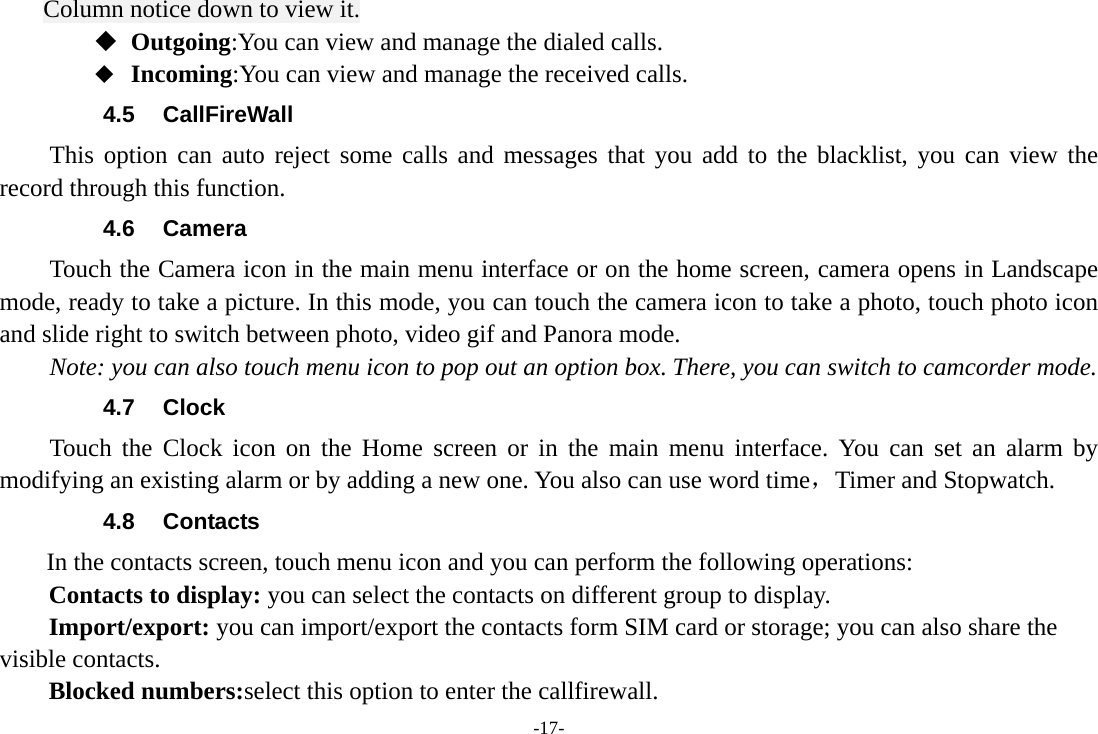 -17- Column notice down to view it.  Outgoing:You can view and manage the dialed calls.  Incoming:You can view and manage the received calls. 4.5 CallFireWall This option can auto reject some calls and messages that you add to the blacklist, you can view the record through this function. 4.6 Camera Touch the Camera icon in the main menu interface or on the home screen, camera opens in Landscape mode, ready to take a picture. In this mode, you can touch the camera icon to take a photo, touch photo icon and slide right to switch between photo, video gif and Panora mode. Note: you can also touch menu icon to pop out an option box. There, you can switch to camcorder mode. 4.7 Clock Touch the Clock icon on the Home screen or in the main menu interface. You can set an alarm by modifying an existing alarm or by adding a new one. You also can use word time，Timer and Stopwatch. 4.8 Contacts  In the contacts screen, touch menu icon and you can perform the following operations: Contacts to display: you can select the contacts on different group to display. Import/export: you can import/export the contacts form SIM card or storage; you can also share the visible contacts. Blocked numbers:select this option to enter the callfirewall. 