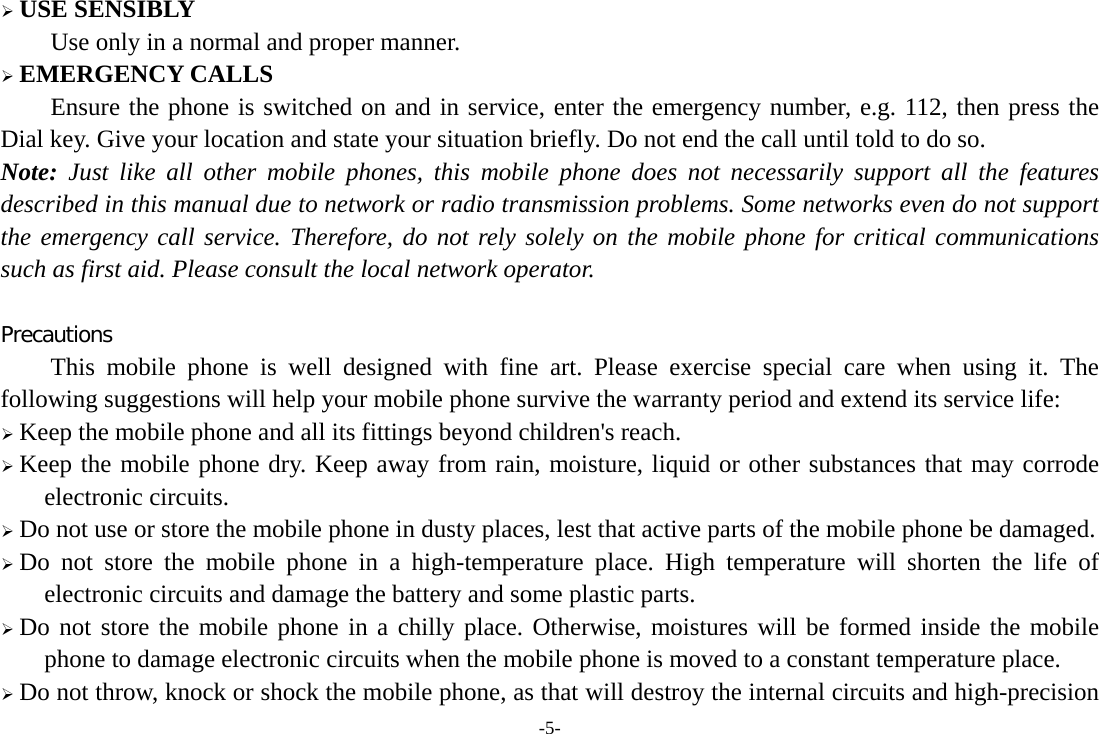 -5-  USE SENSIBLY Use only in a normal and proper manner.  EMERGENCY CALLS Ensure the phone is switched on and in service, enter the emergency number, e.g. 112, then press the Dial key. Give your location and state your situation briefly. Do not end the call until told to do so. Note: Just like all other mobile phones, this mobile phone does not necessarily support all the features described in this manual due to network or radio transmission problems. Some networks even do not support the emergency call service. Therefore, do not rely solely on the mobile phone for critical communications such as first aid. Please consult the local network operator.  Precautions This mobile phone is well designed with fine art. Please exercise special care when using it. The following suggestions will help your mobile phone survive the warranty period and extend its service life:  Keep the mobile phone and all its fittings beyond children&apos;s reach.  Keep the mobile phone dry. Keep away from rain, moisture, liquid or other substances that may corrode electronic circuits.  Do not use or store the mobile phone in dusty places, lest that active parts of the mobile phone be damaged.  Do not store the mobile phone in a high-temperature place. High temperature will shorten the life of electronic circuits and damage the battery and some plastic parts.  Do not store the mobile phone in a chilly place. Otherwise, moistures will be formed inside the mobile phone to damage electronic circuits when the mobile phone is moved to a constant temperature place.  Do not throw, knock or shock the mobile phone, as that will destroy the internal circuits and high-precision 