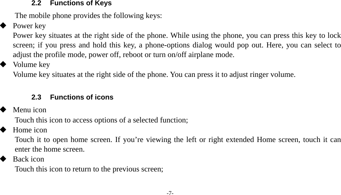 -7-    2.2  Functions of Keys The mobile phone provides the following keys:  Power key Power key situates at the right side of the phone. While using the phone, you can press this key to lock screen; if you press and hold this key, a phone-options dialog would pop out. Here, you can select to adjust the profile mode, power off, reboot or turn on/off airplane mode.  Volume key Volume key situates at the right side of the phone. You can press it to adjust ringer volume.  2.3  Functions of icons  Menu icon Touch this icon to access options of a selected function;  Home icon Touch it to open home screen. If you’re viewing the left or right extended Home screen, touch it can enter the home screen.  Back icon Touch this icon to return to the previous screen;  
