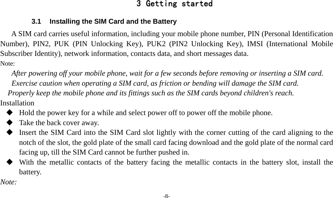 -8-   3 Getting started 3.1  Installing the SIM Card and the Battery A SIM card carries useful information, including your mobile phone number, PIN (Personal Identification Number), PIN2, PUK (PIN Unlocking Key), PUK2 (PIN2 Unlocking Key), IMSI (International Mobile Subscriber Identity), network information, contacts data, and short messages data. Note: After powering off your mobile phone, wait for a few seconds before removing or inserting a SIM card. Exercise caution when operating a SIM card, as friction or bending will damage the SIM card. Properly keep the mobile phone and its fittings such as the SIM cards beyond children&apos;s reach. Installation  Hold the power key for a while and select power off to power off the mobile phone.  Take the back cover away.  Insert the SIM Card into the SIM Card slot lightly with the corner cutting of the card aligning to the notch of the slot, the gold plate of the small card facing download and the gold plate of the normal card facing up, till the SIM Card cannot be further pushed in.  With the metallic contacts of the battery facing the metallic contacts in the battery slot, install the battery. Note: 