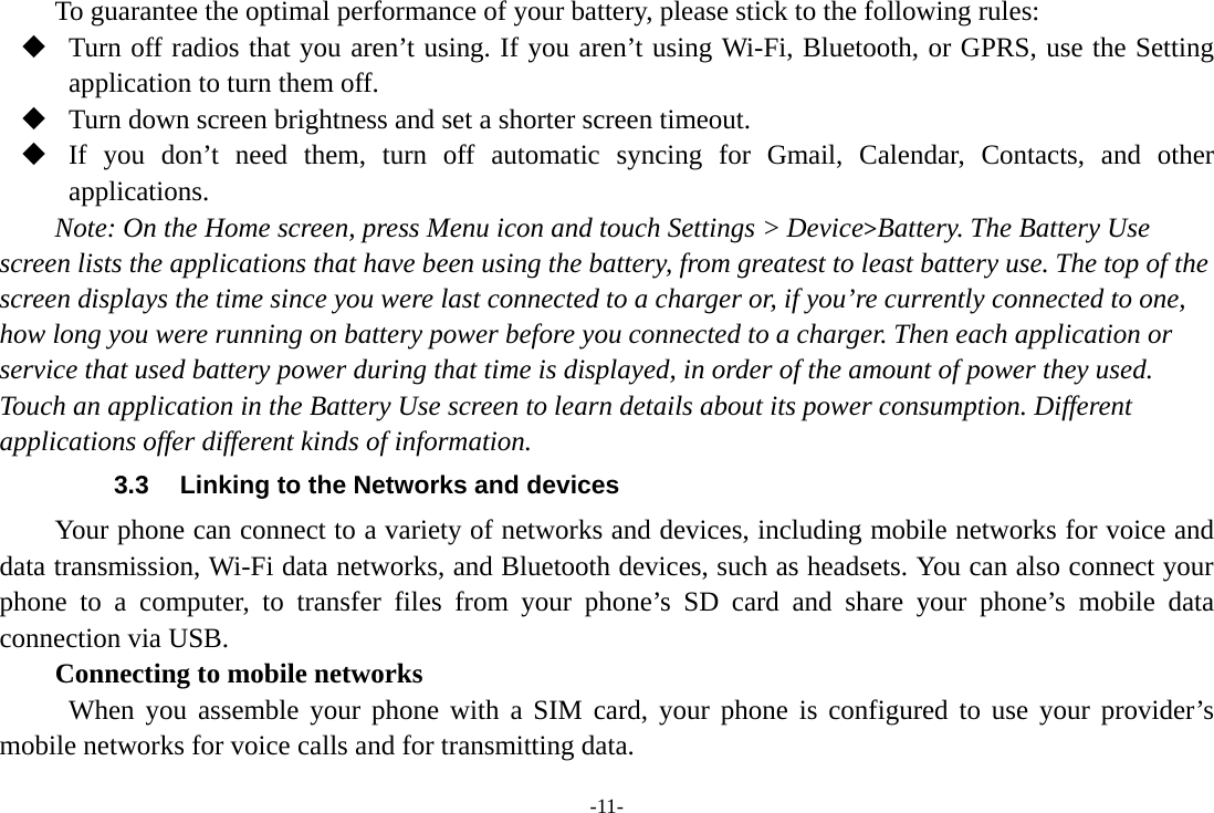 -11- To guarantee the optimal performance of your battery, please stick to the following rules:  Turn off radios that you aren’t using. If you aren’t using Wi-Fi, Bluetooth, or GPRS, use the Setting application to turn them off.  Turn down screen brightness and set a shorter screen timeout.  If you don’t need them, turn off automatic syncing for Gmail, Calendar, Contacts, and other applications. Note: On the Home screen, press Menu icon and touch Settings &gt; Device&gt;Battery. The Battery Use screen lists the applications that have been using the battery, from greatest to least battery use. The top of the screen displays the time since you were last connected to a charger or, if you’re currently connected to one, how long you were running on battery power before you connected to a charger. Then each application or service that used battery power during that time is displayed, in order of the amount of power they used. Touch an application in the Battery Use screen to learn details about its power consumption. Different applications offer different kinds of information.   3.3  Linking to the Networks and devices Your phone can connect to a variety of networks and devices, including mobile networks for voice and data transmission, Wi-Fi data networks, and Bluetooth devices, such as headsets. You can also connect your phone to a computer, to transfer files from your phone’s SD card and share your phone’s mobile data connection via USB. Connecting to mobile networks  When you assemble your phone with a SIM card, your phone is configured to use your provider’s mobile networks for voice calls and for transmitting data. 