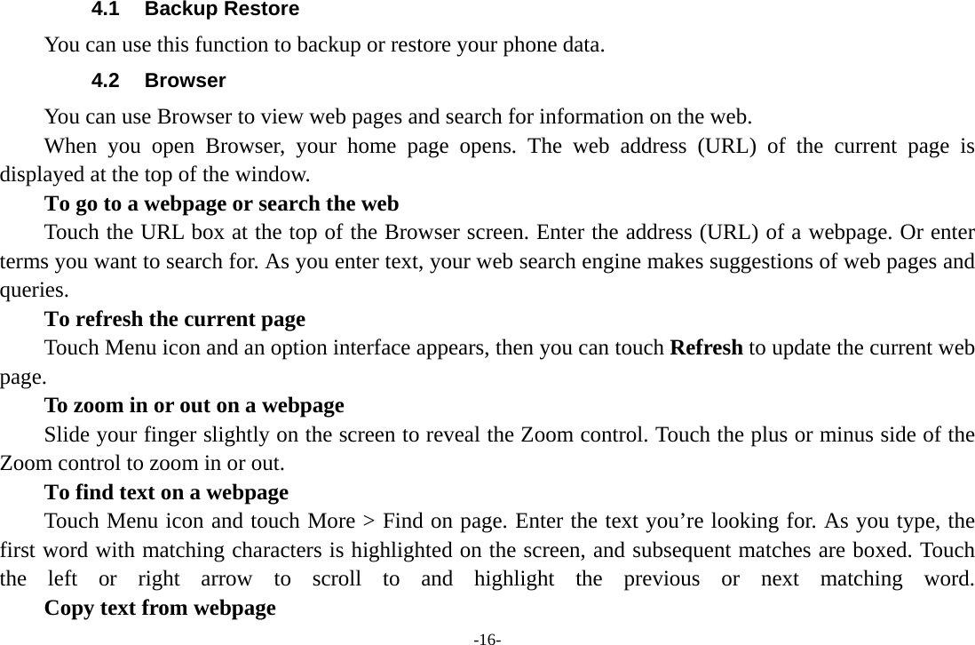 -16- 4.1 Backup Restore You can use this function to backup or restore your phone data. 4.2 Browser You can use Browser to view web pages and search for information on the web. When you open Browser, your home page opens. The web address (URL) of the current page is displayed at the top of the window. To go to a webpage or search the web Touch the URL box at the top of the Browser screen. Enter the address (URL) of a webpage. Or enter terms you want to search for. As you enter text, your web search engine makes suggestions of web pages and queries.      To refresh the current page Touch Menu icon and an option interface appears, then you can touch Refresh to update the current web page.         To zoom in or out on a webpage Slide your finger slightly on the screen to reveal the Zoom control. Touch the plus or minus side of the Zoom control to zoom in or out.        To find text on a webpage Touch Menu icon and touch More &gt; Find on page. Enter the text you’re looking for. As you type, the first word with matching characters is highlighted on the screen, and subsequent matches are boxed. Touch the left or right arrow to scroll to and highlight the previous or next matching word.        Copy text from webpage 