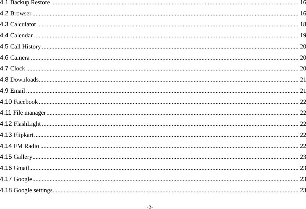 -2- 4.1 Backup Restore .............................................................................................................................................................. 16 4.2 Browser .......................................................................................................................................................................... 16 4.3 Calculator ....................................................................................................................................................................... 18 4.4 Calendar ......................................................................................................................................................................... 19 4.5 Call History .................................................................................................................................................................... 20 4.6 Camera ........................................................................................................................................................................... 20 4.7 Clock .............................................................................................................................................................................. 20 4.8 Downloads ...................................................................................................................................................................... 21 4.9 Email .............................................................................................................................................................................. 21 4.10 Facebook ...................................................................................................................................................................... 22 4.11 File manager ................................................................................................................................................................. 22 4.12 FlashLight .................................................................................................................................................................... 22 4.13 Flipkart ......................................................................................................................................................................... 22 4.14 FM Radio ..................................................................................................................................................................... 22 4.15 Gallery .......................................................................................................................................................................... 23 4.16 Gmail ............................................................................................................................................................................ 23 4.17 Google .......................................................................................................................................................................... 23 4.18 Google settings ............................................................................................................................................................. 23 
