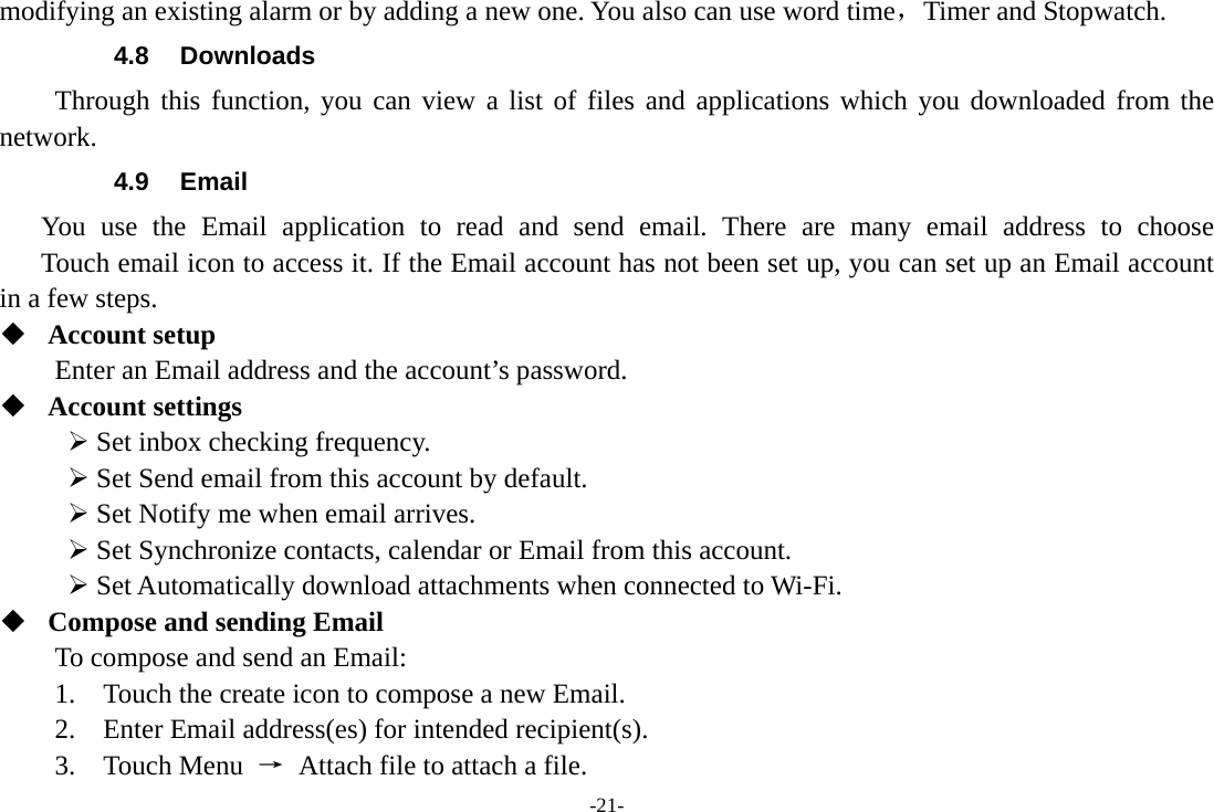 -21- modifying an existing alarm or by adding a new one. You also can use word time，Timer and Stopwatch. 4.8 Downloads Through this function, you can view a list of files and applications which you downloaded from the network.  4.9 Email You use the Email application to read and send email. There are many email address to choose     Touch email icon to access it. If the Email account has not been set up, you can set up an Email account in a few steps.  Account setup   Enter an Email address and the account’s password.    Account settings    Set inbox checking frequency.    Set Send email from this account by default.    Set Notify me when email arrives.    Set Synchronize contacts, calendar or Email from this account.    Set Automatically download attachments when connected to Wi-Fi.  Compose and sending Email   To compose and send an Email:   1.    Touch the create icon to compose a new Email.   2.    Enter Email address(es) for intended recipient(s).     3.  Touch Menu →  Attach file to attach a file.     