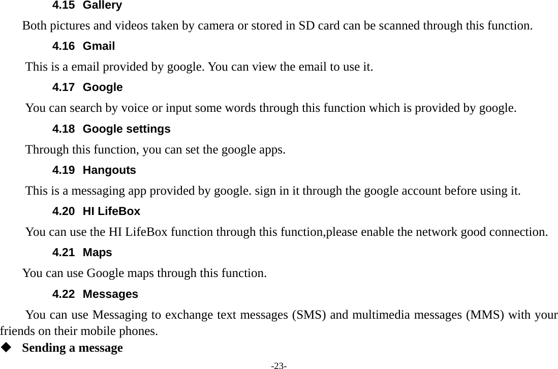 -23- 4.15 Gallery     Both pictures and videos taken by camera or stored in SD card can be scanned through this function. 4.16 Gmail This is a email provided by google. You can view the email to use it. 4.17 Google          You can search by voice or input some words through this function which is provided by google. 4.18 Google settings         Through this function, you can set the google apps. 4.19 Hangouts  This is a messaging app provided by google. sign in it through the google account before using it. 4.20 HI LifeBox You can use the HI LifeBox function through this function,please enable the network good connection. 4.21 Maps     You can use Google maps through this function. 4.22 Messages You can use Messaging to exchange text messages (SMS) and multimedia messages (MMS) with your friends on their mobile phones.  Sending a message 