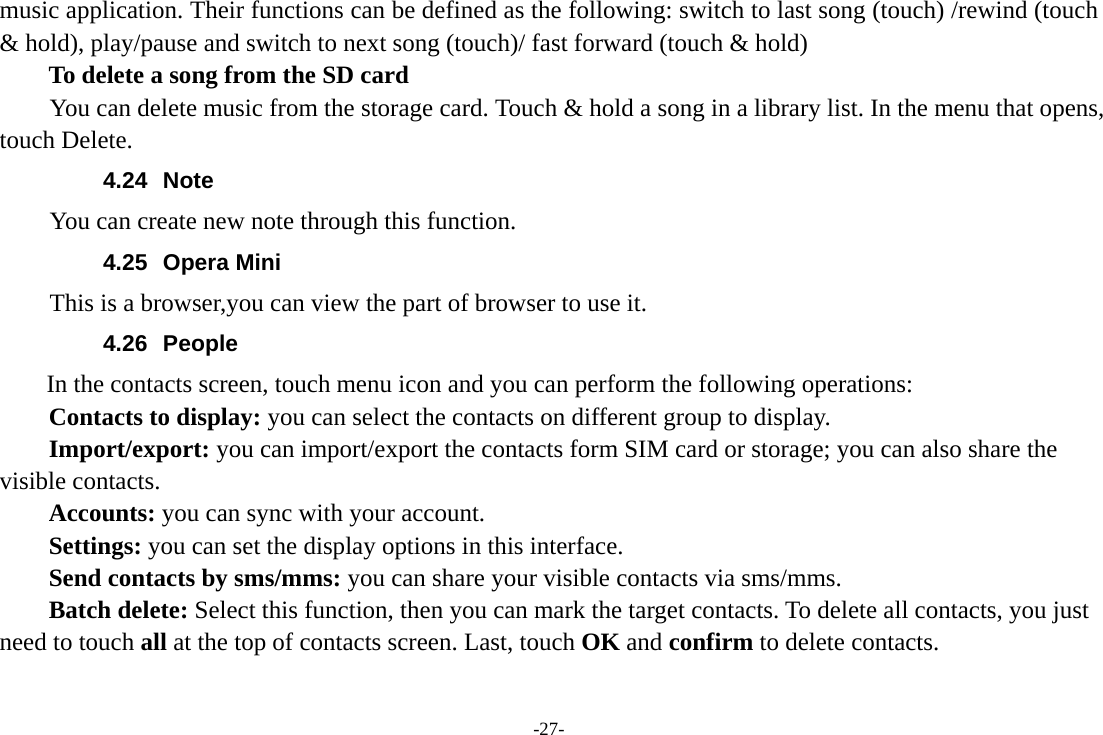 -27- music application. Their functions can be defined as the following: switch to last song (touch) /rewind (touch &amp; hold), play/pause and switch to next song (touch)/ fast forward (touch &amp; hold)   To delete a song from the SD card You can delete music from the storage card. Touch &amp; hold a song in a library list. In the menu that opens, touch Delete. 4.24 Note You can create new note through this function. 4.25 Opera Mini This is a browser,you can view the part of browser to use it. 4.26 People  In the contacts screen, touch menu icon and you can perform the following operations: Contacts to display: you can select the contacts on different group to display. Import/export: you can import/export the contacts form SIM card or storage; you can also share the visible contacts. Accounts: you can sync with your account. Settings: you can set the display options in this interface. Send contacts by sms/mms: you can share your visible contacts via sms/mms. Batch delete: Select this function, then you can mark the target contacts. To delete all contacts, you just need to touch all at the top of contacts screen. Last, touch OK and confirm to delete contacts. 