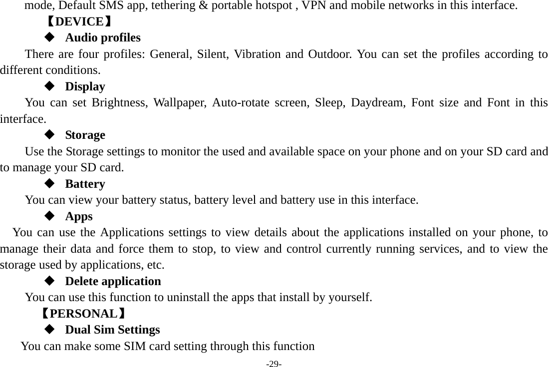 -29- mode, Default SMS app, tethering &amp; portable hotspot , VPN and mobile networks in this interface. 【DEVICE】  Audio profiles There are four profiles: General, Silent, Vibration and Outdoor. You can set the profiles according to different conditions.    Display You can set Brightness, Wallpaper, Auto-rotate screen, Sleep, Daydream, Font size and Font in this interface.  Storage Use the Storage settings to monitor the used and available space on your phone and on your SD card and to manage your SD card.  Battery You can view your battery status, battery level and battery use in this interface.  Apps You can use the Applications settings to view details about the applications installed on your phone, to manage their data and force them to stop, to view and control currently running services, and to view the storage used by applications, etc.  Delete application You can use this function to uninstall the apps that install by yourself.     【PERSONAL】  Dual Sim Settings You can make some SIM card setting through this function 