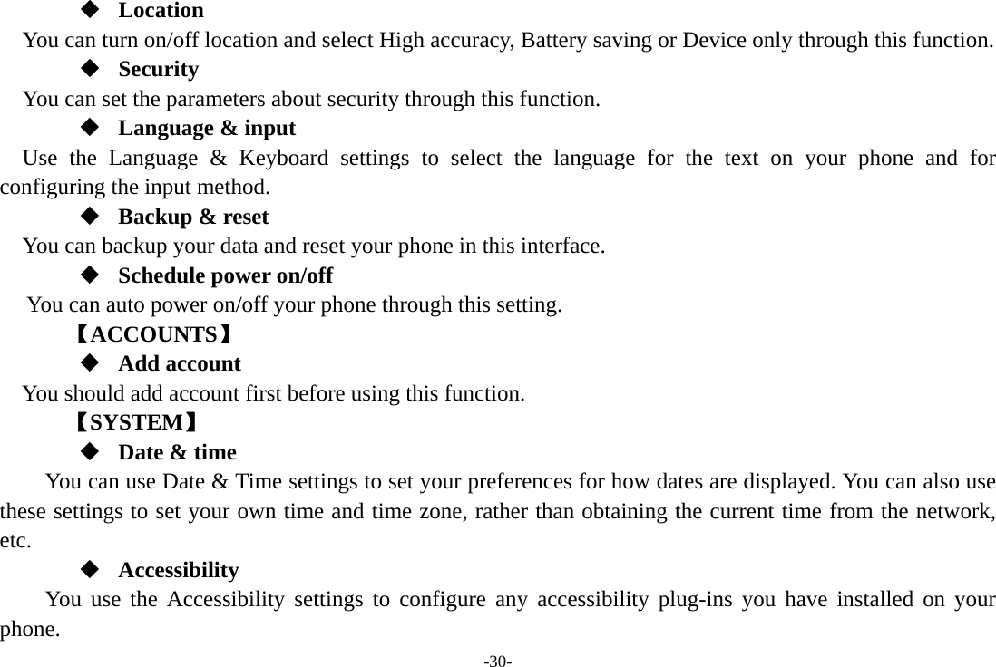 -30-  Location    You can turn on/off location and select High accuracy, Battery saving or Device only through this function.  Security You can set the parameters about security through this function.  Language &amp; input Use the Language &amp; Keyboard settings to select the language for the text on your phone and for configuring the input method.  Backup &amp; reset You can backup your data and reset your phone in this interface.  Schedule power on/off You can auto power on/off your phone through this setting.     【ACCOUNTS】  Add account You should add account first before using this function.    【SYSTEM】  Date &amp; time         You can use Date &amp; Time settings to set your preferences for how dates are displayed. You can also use these settings to set your own time and time zone, rather than obtaining the current time from the network, etc.  Accessibility You use the Accessibility settings to configure any accessibility plug-ins you have installed on your phone. 