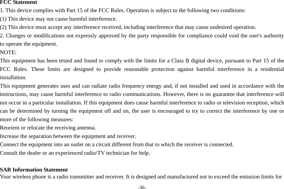 -36- FCC Statement 1. This device complies with Part 15 of the FCC Rules. Operation is subject to the following two conditions: (1) This device may not cause harmful interference. (2) This device must accept any interference received, including interference that may cause undesired operation. 2. Changes or modifications not expressly approved by the party responsible for compliance could void the user&apos;s authority to operate the equipment. NOTE:  This equipment has been tested and found to comply with the limits for a Class B digital device, pursuant to Part 15 of the FCC Rules. These limits are designed to provide reasonable protection against harmful interference in a residential installation. This equipment generates uses and can radiate radio frequency energy and, if not installed and used in accordance with the instructions, may cause harmful interference to radio communications. However, there is no guarantee that interference will not occur in a particular installation. If this equipment does cause harmful interference to radio or television reception, which can be determined by turning the equipment off and on, the user is encouraged to try to correct the interference by one or more of the following measures: Reorient or relocate the receiving antenna. Increase the separation between the equipment and receiver. Connect the equipment into an outlet on a circuit different from that to which the receiver is connected.   Consult the dealer or an experienced radio/TV technician for help.  SAR Information Statement Your wireless phone is a radio transmitter and receiver. It is designed and manufactured not to exceed the emission limits for 