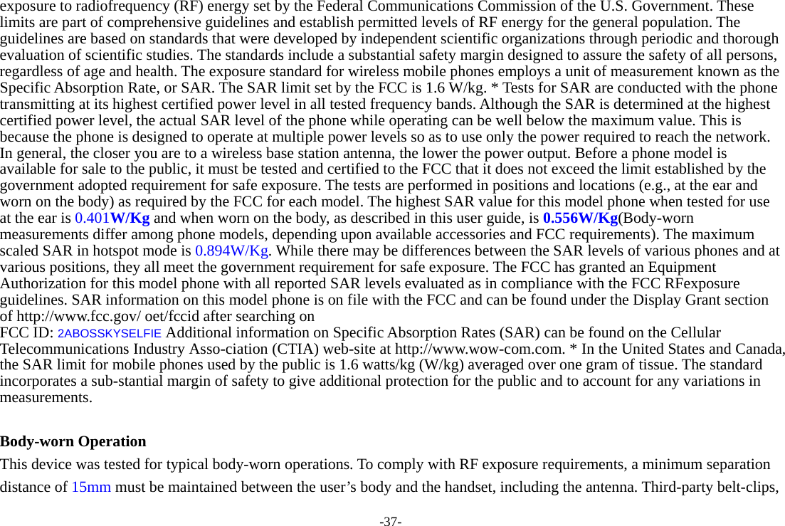 -37- exposure to radiofrequency (RF) energy set by the Federal Communications Commission of the U.S. Government. These limits are part of comprehensive guidelines and establish permitted levels of RF energy for the general population. The guidelines are based on standards that were developed by independent scientific organizations through periodic and thorough evaluation of scientific studies. The standards include a substantial safety margin designed to assure the safety of all persons, regardless of age and health. The exposure standard for wireless mobile phones employs a unit of measurement known as the Specific Absorption Rate, or SAR. The SAR limit set by the FCC is 1.6 W/kg. * Tests for SAR are conducted with the phone transmitting at its highest certified power level in all tested frequency bands. Although the SAR is determined at the highest certified power level, the actual SAR level of the phone while operating can be well below the maximum value. This is because the phone is designed to operate at multiple power levels so as to use only the power required to reach the network. In general, the closer you are to a wireless base station antenna, the lower the power output. Before a phone model is available for sale to the public, it must be tested and certified to the FCC that it does not exceed the limit established by the government adopted requirement for safe exposure. The tests are performed in positions and locations (e.g., at the ear and worn on the body) as required by the FCC for each model. The highest SAR value for this model phone when tested for use at the ear is 0.401W/Kg and when worn on the body, as described in this user guide, is 0.556W/Kg(Body-worn measurements differ among phone models, depending upon available accessories and FCC requirements). The maximum scaled SAR in hotspot mode is 0.894W/Kg. While there may be differences between the SAR levels of various phones and at various positions, they all meet the government requirement for safe exposure. The FCC has granted an Equipment Authorization for this model phone with all reported SAR levels evaluated as in compliance with the FCC RFexposure guidelines. SAR information on this model phone is on file with the FCC and can be found under the Display Grant section of http://www.fcc.gov/ oet/fccid after searching on   FCC ID: 2ABOSSKYSELFIE Additional information on Specific Absorption Rates (SAR) can be found on the Cellular Telecommunications Industry Asso-ciation (CTIA) web-site at http://www.wow-com.com. * In the United States and Canada, the SAR limit for mobile phones used by the public is 1.6 watts/kg (W/kg) averaged over one gram of tissue. The standard incorporates a sub-stantial margin of safety to give additional protection for the public and to account for any variations in measurements.  Body-worn Operation This device was tested for typical body-worn operations. To comply with RF exposure requirements, a minimum separation distance of 15mm must be maintained between the user’s body and the handset, including the antenna. Third-party belt-clips, 