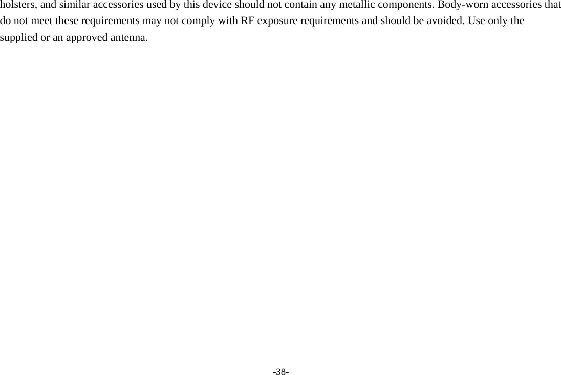 -38- holsters, and similar accessories used by this device should not contain any metallic components. Body-worn accessories that do not meet these requirements may not comply with RF exposure requirements and should be avoided. Use only the supplied or an approved antenna.   