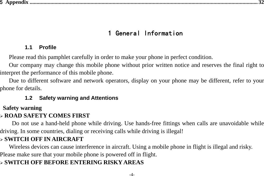 -4- 5 Appendix ..................................................................................................................................................................... 32   1 General Information 1.1 Profile    Please read this pamphlet carefully in order to make your phone in perfect condition.       Our company may change this mobile phone without prior written notice and reserves the final right to interpret the performance of this mobile phone.    Due to different software and network operators, display on your phone may be different, refer to your phone for details. 1.2  Safety warning and Attentions  Safety warning  ROAD SAFETY COMES FIRST Do not use a hand-held phone while driving. Use hands-free fittings when calls are unavoidable while driving. In some countries, dialing or receiving calls while driving is illegal!  SWITCH OFF IN AIRCRAFT Wireless devices can cause interference in aircraft. Using a mobile phone in flight is illegal and risky.     Please make sure that your mobile phone is powered off in flight.  SWITCH OFF BEFORE ENTERING RISKY AREAS 