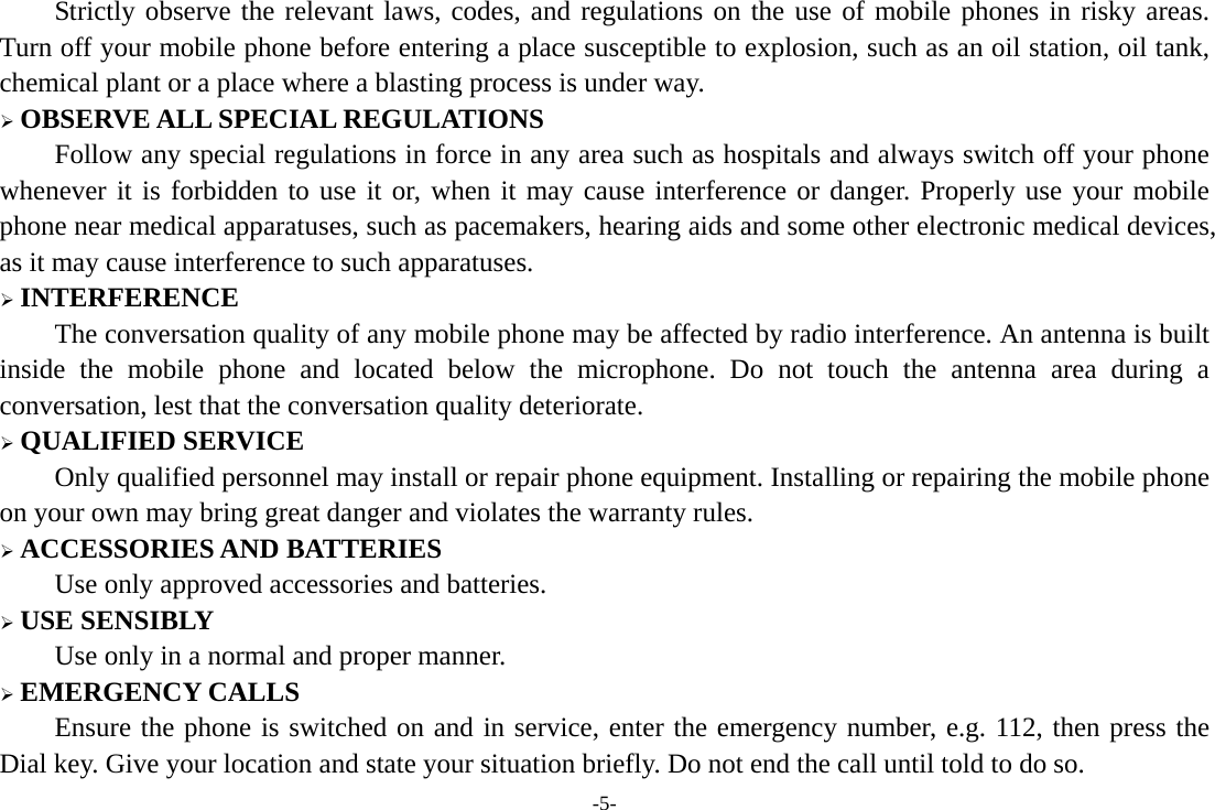 -5- Strictly observe the relevant laws, codes, and regulations on the use of mobile phones in risky areas. Turn off your mobile phone before entering a place susceptible to explosion, such as an oil station, oil tank, chemical plant or a place where a blasting process is under way.  OBSERVE ALL SPECIAL REGULATIONS Follow any special regulations in force in any area such as hospitals and always switch off your phone whenever it is forbidden to use it or, when it may cause interference or danger. Properly use your mobile phone near medical apparatuses, such as pacemakers, hearing aids and some other electronic medical devices, as it may cause interference to such apparatuses.  INTERFERENCE The conversation quality of any mobile phone may be affected by radio interference. An antenna is built inside the mobile phone and located below the microphone. Do not touch the antenna area during a conversation, lest that the conversation quality deteriorate.  QUALIFIED SERVICE Only qualified personnel may install or repair phone equipment. Installing or repairing the mobile phone on your own may bring great danger and violates the warranty rules.  ACCESSORIES AND BATTERIES Use only approved accessories and batteries.  USE SENSIBLY Use only in a normal and proper manner.  EMERGENCY CALLS Ensure the phone is switched on and in service, enter the emergency number, e.g. 112, then press the Dial key. Give your location and state your situation briefly. Do not end the call until told to do so. 