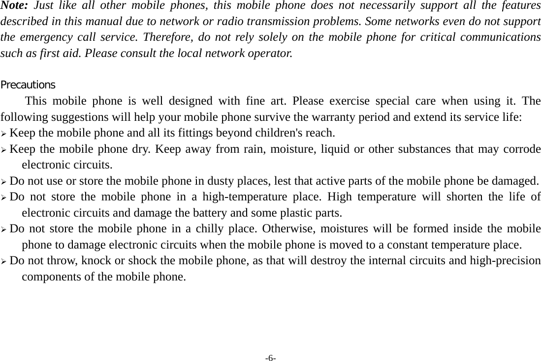 -6- Note: Just like all other mobile phones, this mobile phone does not necessarily support all the features described in this manual due to network or radio transmission problems. Some networks even do not support the emergency call service. Therefore, do not rely solely on the mobile phone for critical communications such as first aid. Please consult the local network operator.  Precautions This mobile phone is well designed with fine art. Please exercise special care when using it. The following suggestions will help your mobile phone survive the warranty period and extend its service life:  Keep the mobile phone and all its fittings beyond children&apos;s reach.  Keep the mobile phone dry. Keep away from rain, moisture, liquid or other substances that may corrode electronic circuits.  Do not use or store the mobile phone in dusty places, lest that active parts of the mobile phone be damaged.  Do not store the mobile phone in a high-temperature place. High temperature will shorten the life of electronic circuits and damage the battery and some plastic parts.  Do not store the mobile phone in a chilly place. Otherwise, moistures will be formed inside the mobile phone to damage electronic circuits when the mobile phone is moved to a constant temperature place.  Do not throw, knock or shock the mobile phone, as that will destroy the internal circuits and high-precision components of the mobile phone.     
